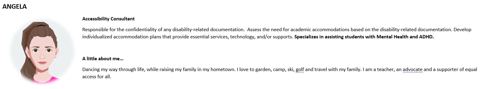 Accessibility Consultant Responsible for the confidentiality of any disability-related documentation.  Assess the need for academic accommodations based on the disability-related documentation. Develop individualized accommodation plans that provide essential services, technology, and/or supports. Specializes in assisting students with Mental Health and ADHD.  A little about me… Dancing my way through life, while raising my family in my hometown. I love to garden, camp, ski, golf and travel with my family. 