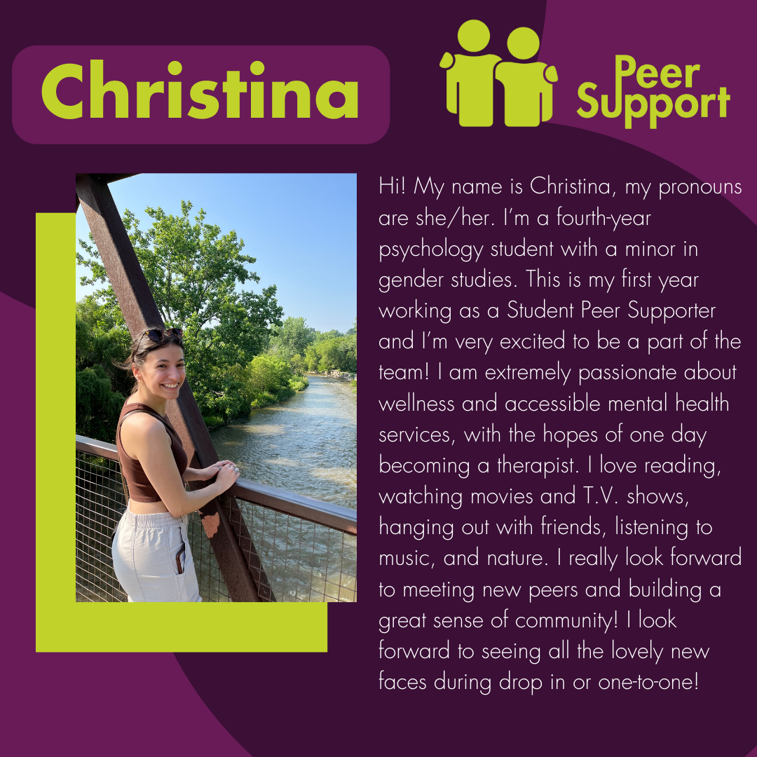 Hi! My name is Christina, my pronouns are she/her. I’m a fourth-year psychology student with a minor in gender studies. This is my first year working as a Student Peer Supporter and I’m very excited to be a part of the team! I am extremely passionate about wellness and accessible mental health services, with the hopes of one day becoming a therapist. I love reading, watching movies and T.V. shows, hanging out with friends, listening to music, and nature. I really look forward to meeting new peers and buildi