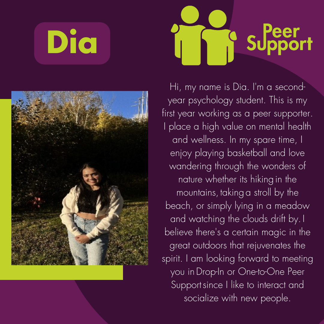 Hi, my name is Dia. I'm a second-year psychology student. This is my first year working as a peer supporter. I place a high value on mental health and wellness. In my spare time, I enjoy playing basketball and love wandering through the wonders of nature whether its hiking in the mountains, taking a stroll by the beach, or simply lying in a meadow and watching the clouds drift by. I believe there's a certain magic in the great outdoors that rejuvenates the spirit. I am looking forward to meeting you in Drop