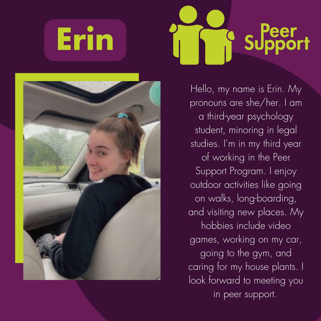 Hello, my name is Erin. My pronouns are she/her. I am a third-year psychology student, minoring in legal studies. I’m in my third year of working in the Peer Support Program. I enjoy outdoor activities like going on walks, long-boarding, and visiting new places. My hobbies include video games, working on my car, going to the gym, and caring for my house plants. I look forward to meeting you in peer support.