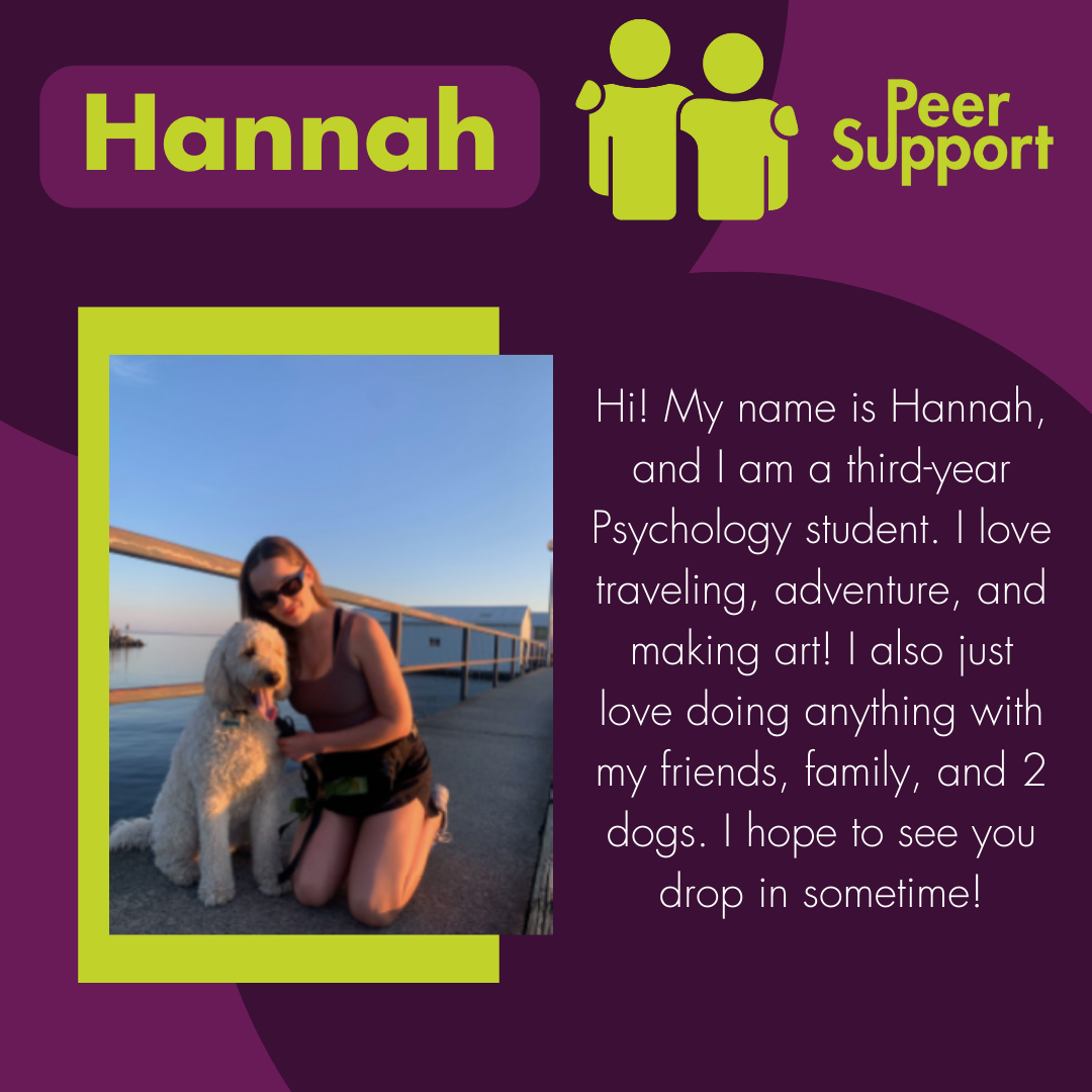 Hi! My name is Hannah, and I am a third-year Psychology student. I love traveling, adventure, and making art! I also just love doing anything with my friends, family, and 2 dogs. I hope to see you drop in sometime!