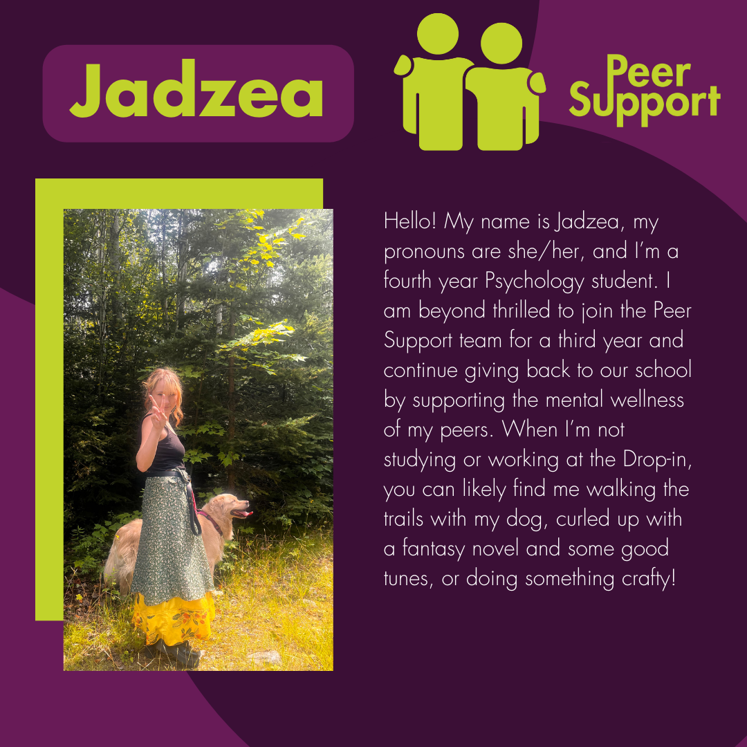 Hello! My name is Jadzea, my pronouns are she/her, and I’m a fourth year Psychology student. I am beyond thrilled to join the Peer Support team for a third year and continue giving back to our school  by supporting the mental wellness of my peers. When I’m not studying or working at the Drop-in, you can likely find me walking the trails with my dog, curled up with a fantasy novel and some good tunes, or doing something crafty!