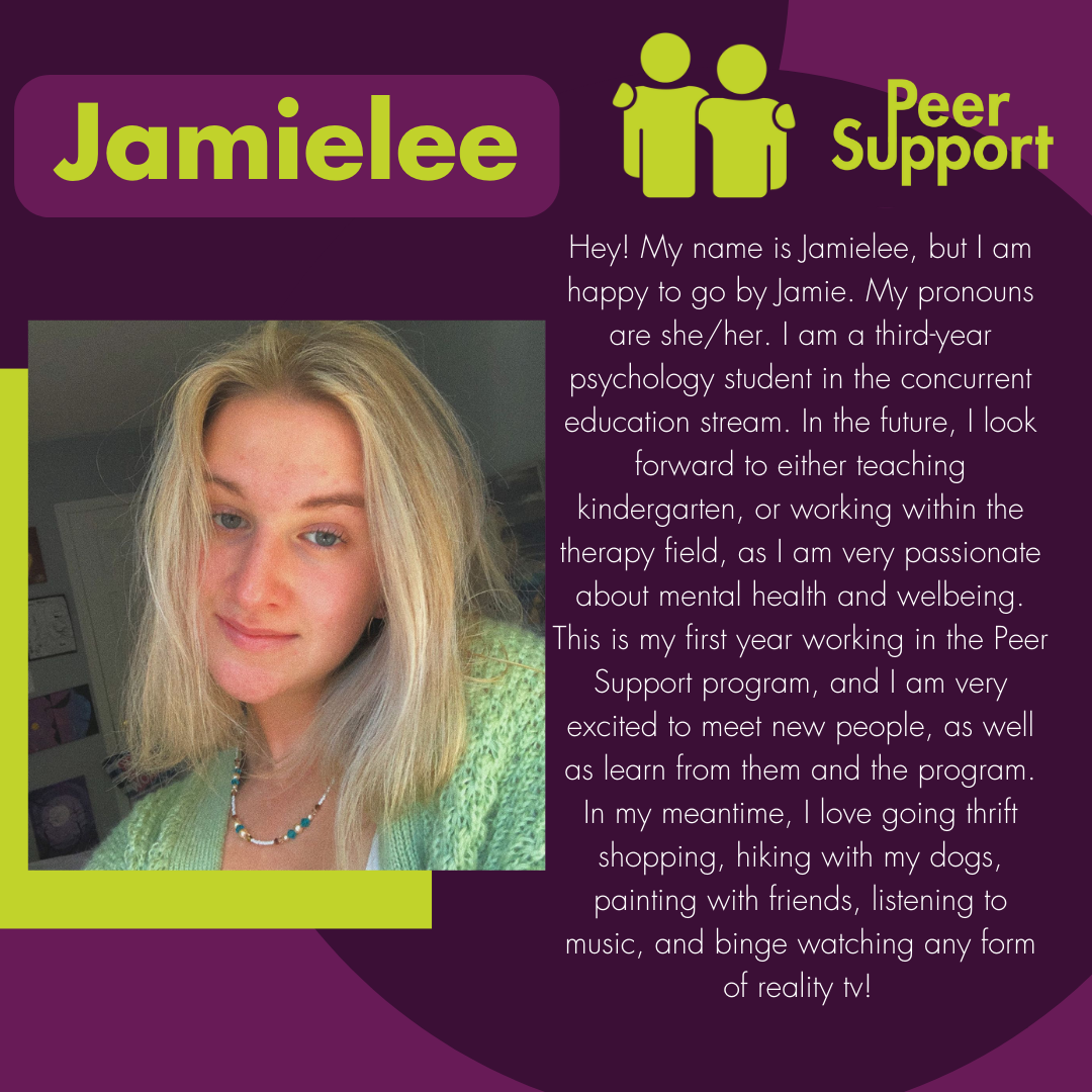 Hey! My name is Jamielee, but I am happy to go by Jamie. My pronouns are she/her. I am a third-year psychology student in the concurrent education stream. In the future, I look forward to either teaching kindergarten, or working within the therapy field, as I am very passionate about mental health and welbeing. This is my first year working in the Peer Support program, and I am very excited to meet new people, as well as learn from them and the program. In my meantime, I love going thrift shopping, hiking w