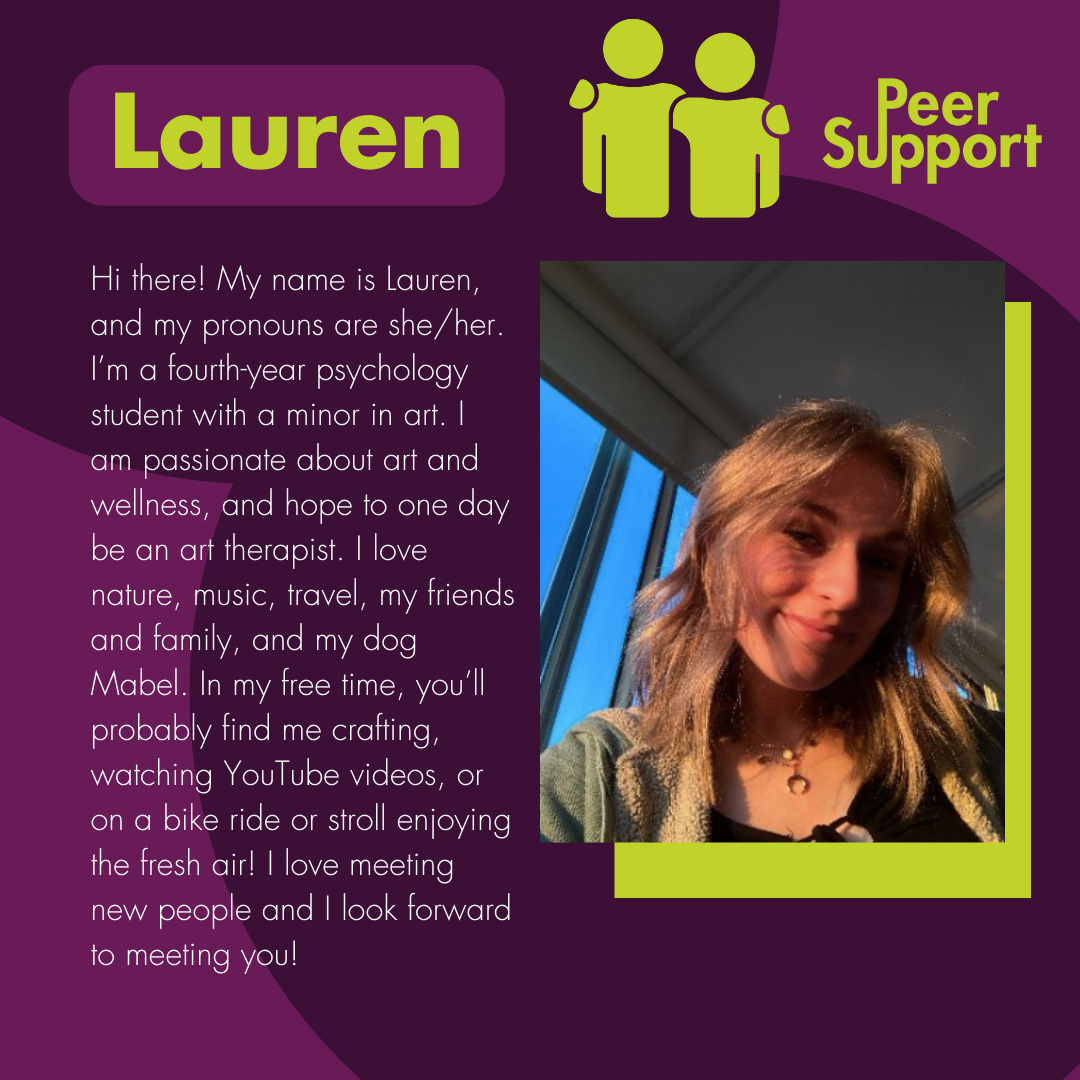 Hi there! My name is Lauren, and my pronouns are she/her. I’m a fourth-year psychology student with a minor in art. I am passionate about art and wellness, and hope to one day be an art therapist. I love nature, music, travel, my friends and family, and my dog Mabel. In my free time, you’ll probably find me crafting, watching YouTube videos, or on a bike ride or stroll enjoying the fresh air! I love meeting new people and I look forward to meeting you!