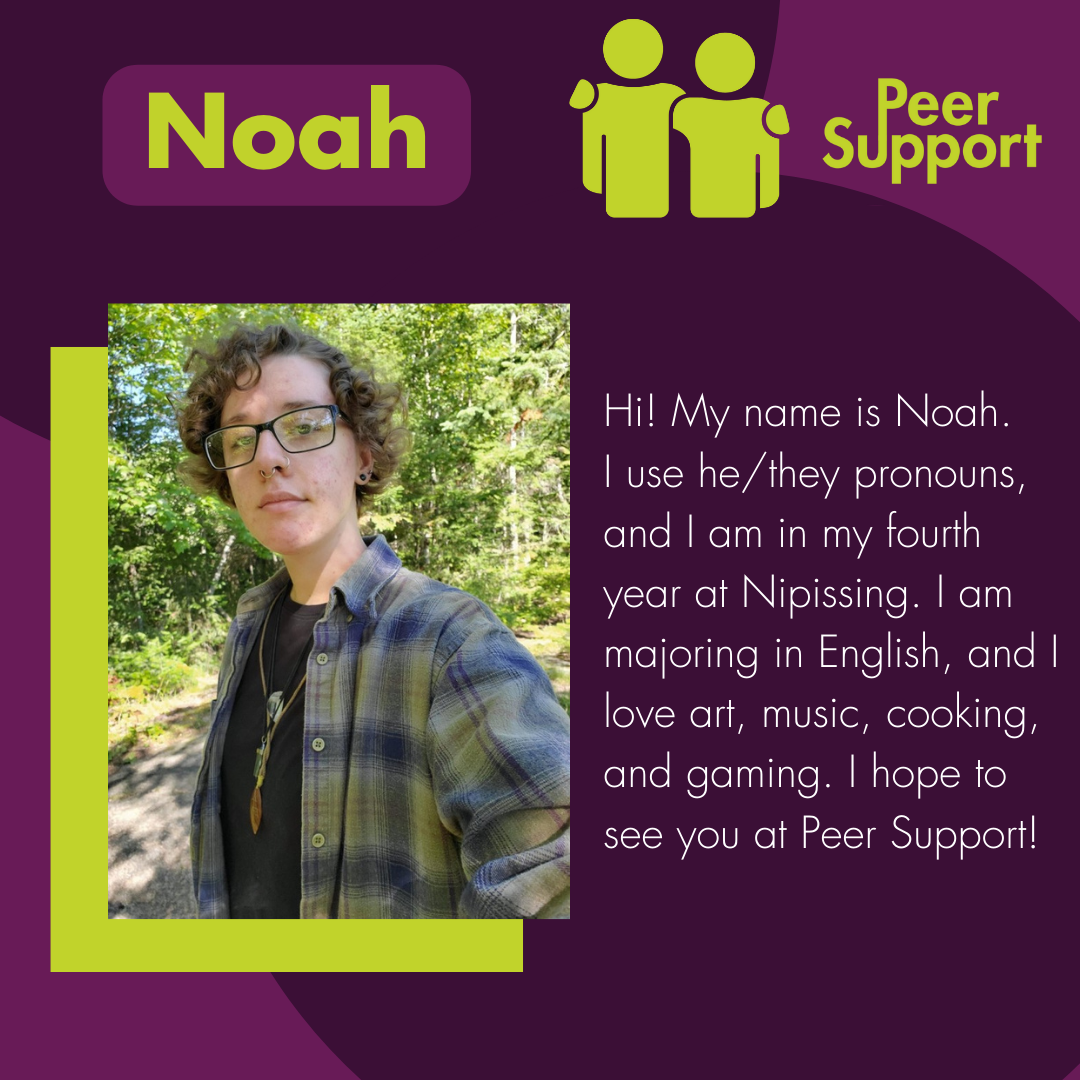Hi! My name is Noah.  I use he/they pronouns, and I am in my fourth year at Nipissing. I am majoring in English, and I love art, music, cooking, and gaming. I hope to see you at Peer Support!